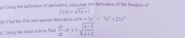 a) Using the definition of derivative, calculate the derivative of the function of
f(x) = /3x +1
(b) Find the first and second derivative of w 32' - 7z' +21z
dy
of y=
x-1
m) Using the chain rule to find
Vx+1
