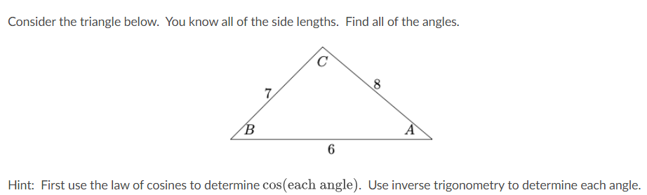 Consider the triangle below. You know all of the side lengths. Find all of the angles.
B
7
C
6
8
A
Hint: First use the law of cosines to determine cos(each angle). Use inverse trigonometry to determine each angle.