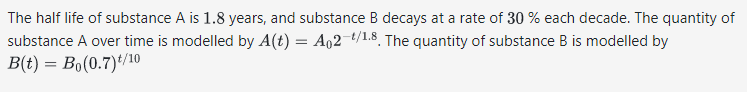 The half life of substance A is 1.8 years, and substance B decays at a rate of 30% each decade. The quantity of
substance A over time is modelled by A(t) = A02-¹/1.8. The quantity of substance B is modelled by
B(t) = Bo(0.7)t/10