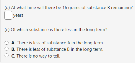 (d) At what time will there be 16 grams of substance B remaining?
years
(e) of which substance is there less in the long term?
A. There is less of substance A in the long term.
O B. There is less of substance B in the long term.
C. There is no way to tell.