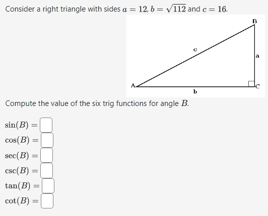 Consider a right triangle with sides a =
Compute the value of the six trig functions for angle B.
sin(B)
cos(B)
||
sec (B)
csc (B)
tan(B) =
cot (B)
||
=
||
12, b= √112 and c = 16.
=
b
a