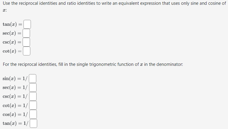 Use the reciprocal identities and ratio identities to write an equivalent expression that uses only sine and cosine of
x:
tan(x) =
sec(x) =
csc(x) =
cot(x) =
For the reciprocal identities, fill in the single trigonometric function of x in the denominator:
sin(x) = 1/
sec(x) = 1/
csc(x) = 1/
cot (x) = 1/
cos(x) = 1/
tan(x) = 1/|