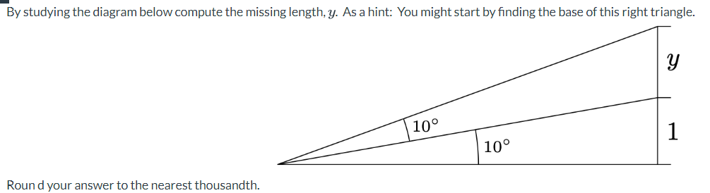 By studying the diagram below compute the missing length, y. As a hint: You might start by finding the base of this right triangle.
Round your answer to the nearest thousandth.
10°
10°
Y
1