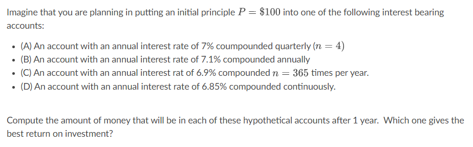 Imagine that you are planning in putting an initial principle P = $100 into one of the following interest bearing
accounts:
(A) An account with an annual interest rate of 7% coumpounded quarterly (n = 4)
(B) An account with an annual interest rate of 7.1% compounded annually
(C) An account with an annual interest rat of 6.9% compounded n = 365 times per year.
• (D) An account with an annual interest rate of 6.85% compounded continuously.
Compute the amount of money that will be in each of these hypothetical accounts after 1 year. Which one gives the
best return on investment?