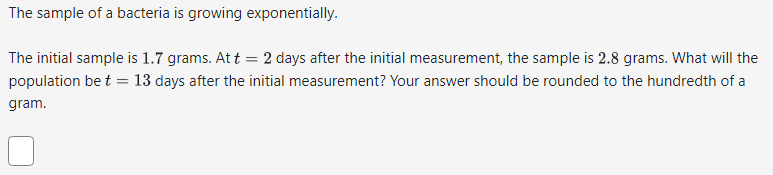 The sample of a bacteria is growing exponentially.
The initial sample is 1.7 grams. At t = 2 days after the initial measurement, the sample is 2.8 grams. What will the
population be t = 13 days after the initial measurement? Your answer should be rounded to the hundredth of a
gram.