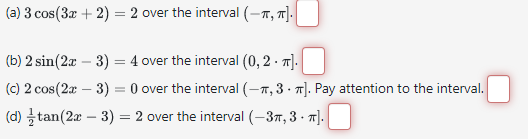 (a) 3 cos (3x + 2) = 2 over the interval (-π, π].
(b) 2 sin(2x - 3) = 4 over the interval (0, 2. π].
(c) 2 cos(2x - 3) = 0 over the interval (-, 3. π]. Pay attention to the interval.
(d) tan(2x - 3) = 2 over the interval (-3, 3-π].