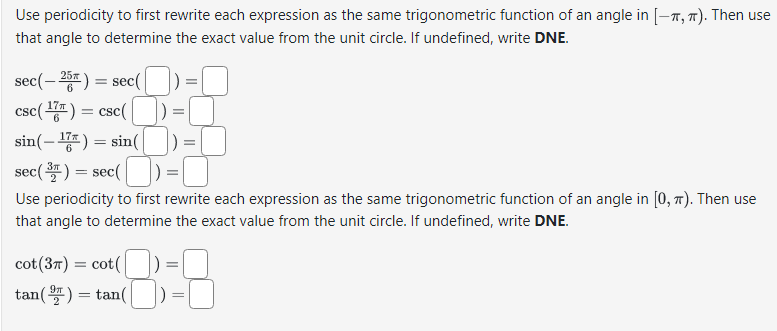 Use periodicity to first rewrite each expression as the same trigonometric function of an angle in [-T, π). Then use
that angle to determine the exact value from the unit circle. If undefined, write DNE.
sec(-25) = sec(
csc (¹7) = csc (
sin(- 17 ) = sin([])=[
sec (³) = sec (
Use periodicity to first rewrite each expression as the same trigonometric function of an angle in [0, π). Then use
that angle to determine the exact value from the unit circle. If undefined, write DNE.
cot (37) = cot(
tan (9) =tan(|
=