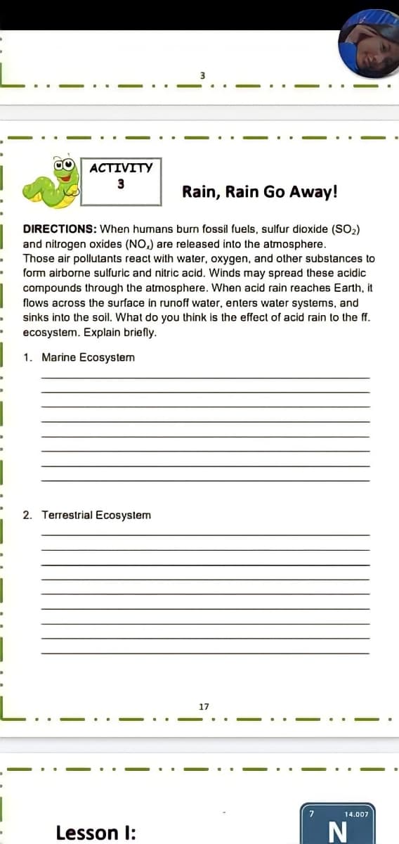 ACTIVITY
3
Rain, Rain Go Away!
DIRECTIONS: When humans burn fossil fuels, sulfur dioxide (SO2)
and nitrogen oxides (NO,) are released into the atmosphere.
Those air pollutants react with water, oxygen, and other substances to
form airborne sulfuric and nitric acid. Winds may spread these acidic
compounds through the atmosphere. When acid rain reaches Earth, it
flows across the surface in runoff water, enters water systems, and
sinks into the soil. What do you think is the effect of acid rain to the ff.
ecosystem. Explain briefly.
1. Marine Ecosystem
2. Terrestrial Ecosystem
17
14.007
Lesson I:
N
