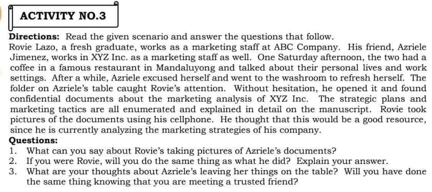 ACTIVITY NO.3
Directions: Read the given scenario and answer the questions that follow.
Rovie Lazo, a fresh graduate, works as a marketing staff at ABC Company. His friend, Azriele
Jimenez, works in XYZ Inc. as a marketing staff as well. One Saturday afternoon, the two had a
coffee in a famous restaurant in Mandaluyong and talked about their personal lives and work
settings. After a while, Azriele excused herself and went to the washroom to refresh herself. The
folder on Azriele's table caught Rovie's attention. Without hesitation, he opened it and found
confidential documents about the marketing analysis of XYZ Inc. The strategic plans and
marketing tactics are all enumerated and explained in detail on the manuscript. Rovie took
pictures of the documents using his cellphone. He thought that this would be a good resource,
since he is currently analyzing the marketing strategies of his company.
Questions:
1. What can you say about Rovie's taking pictures of Azriele's documents?
2. If you were Rovie, will you do the same thing as what he did? Explain your answer.
3. What are your thoughts about Azriele's leaving her things on the table? Will you have done
the same thing knowing that you are meeting a trusted friend?
