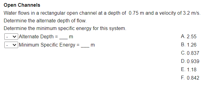 Open Channels
Water flows in a rectangular open channel at a depth of 0.75 m and a velocity of 3.2 m/s.
Determine the alternate depth of flow.
Determine the minimum specific energy for this system.
]Alternate Depth =
Minimum Specific Energy =
m
A. 2.55
В. 1.26
m
C.0.837
D. 0.939
Е. 1.18
F. 0.842
