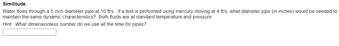 Similitude
Water flows through a 5 inch diameter pipe at 10 ft/s. If a test is performed using mercury moving at 4 ft/s, what diameter pipe (in inches) would be needed to
maintain the same dynamic characteristics? Both fluids are at standard temperature and pressure.
Hint: What dimensionless number do we use all the time for pipes?
