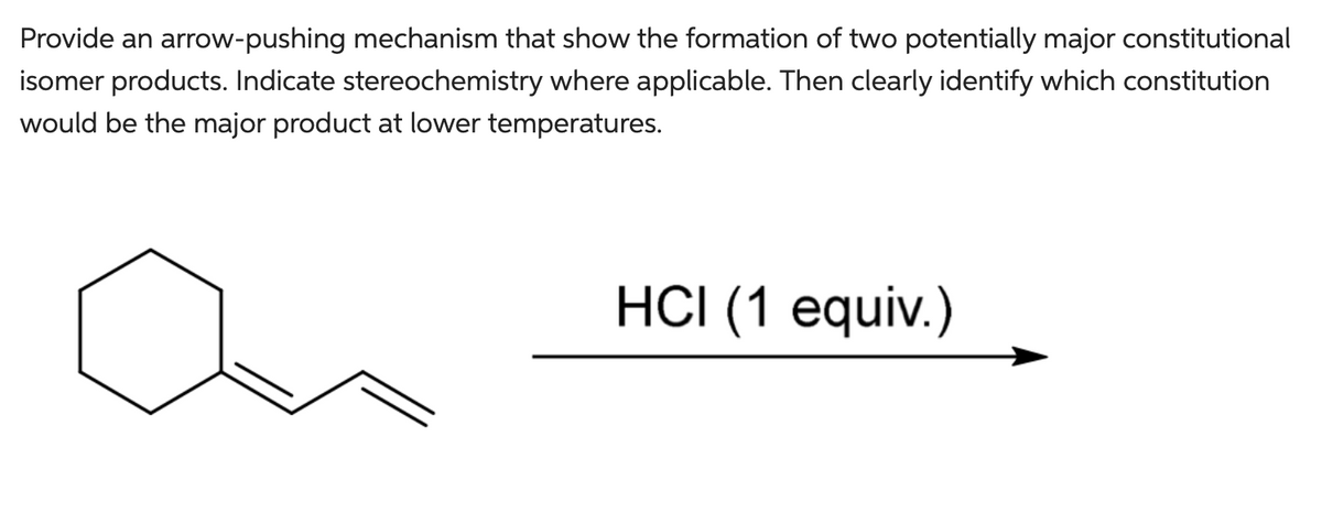 Provide an arrow-pushing mechanism that show the formation of two potentially major constitutional
isomer products. Indicate stereochemistry where applicable. Then clearly identify which constitution
would be the major product at lower temperatures.
HCI (1 equiv.)