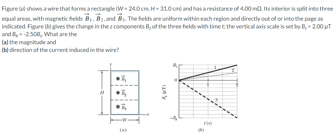 Figure (a) shows a wire that forms a rectangle (W = 24.0 cm, H = 31.0 cm) and has a resistance of 4.00 m2. Its interior is split into three
equal areas, with magnetic fields B₁, B2, and B3. The fields are uniform within each region and directly out of or into the page as
indicated. Figure (b) gives the change in the z components B₂ of the three fields with time t; the vertical axis scale is set by B = 2.00 μT
and Bb = -2.50Bs. What are the
(a) the magnitude and
(b) direction of the current induced in the wire?
H
(a)
B₂
0
-B₂
(b)