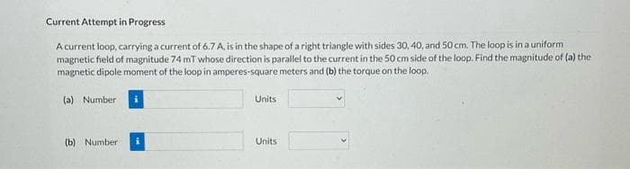 Current Attempt in Progress
A current loop, carrying a current of 6.7 A, is in the shape of a right triangle with sides 30, 40, and 50 cm. The loop is in a uniform
magnetic field of magnitude 74 mT whose direction is parallel to the current in the 50 cm side of the loop. Find the magnitude of (a) the
magnetic dipole moment of the loop in amperes-square meters and (b) the torque on the loop.
(a) Number
(b) Number
Units
Units