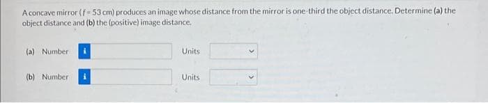 A concave mirror (f-53 cm) produces an image whose distance from the mirror is one-third the object distance. Determine (a) the
object distance and (b) the (positive) image distance.
(a) Number
(b) Number i
Units
Units