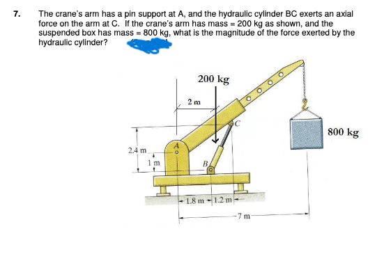 7.
The crane's arm has a pin support at A, and the hydraulic cylinder BC exerts an axial
force on the arm at C. If the crane's arm has mass = 200 kg as shown, and the
suspended box has mass=800 kg, what is the magnitude of the force exerted by the
hydraulic cylinder?
2.4 m
1m
200 kg
2 m
B
1.8 m 1.2 m
C
O
-7 m
800 kg