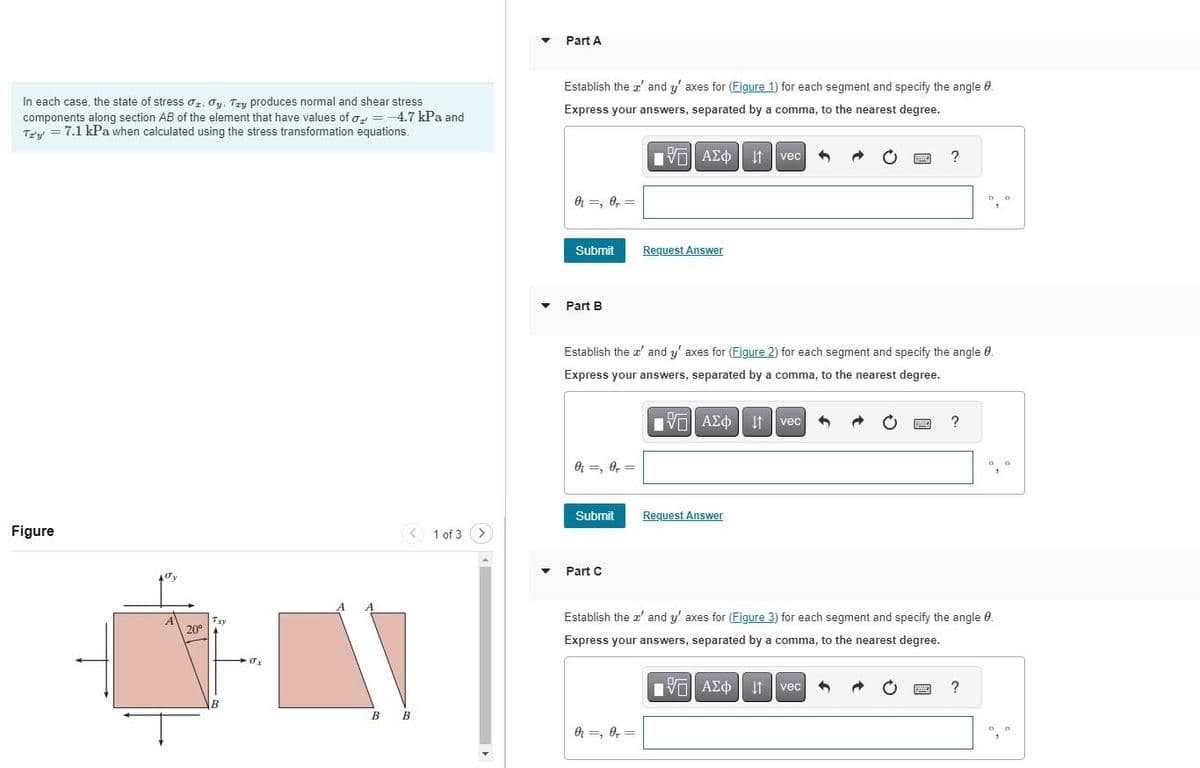 In each case, the state of stress Oz. Oy. Try produces normal and shear stress
components along section AB of the element that have values of o= -4.7 kPa and
Tz'y' = 7.1 kPa when calculated using the stress transformation equations.
Figure
A
20⁰
Txy
B
σx
< 1 of 3 >
B B
▾
▼
▼
Part A
Establish the ' and y' axes for (Figure 1) for each segment and specify the angle 8.
Express your answers, separated by a comma, to the nearest degree.
15. ΑΣΦ | 41
Ivec
0₁=, 0,=
Submit
Part B
0₁ =, 0, =
Submit
Part C
Request Answer
Establish the x' and y' axes for (Figure 2) for each segment and specify the angle 9.
Express your answers, separated by a comma, to the nearest degree.
IVE ΑΣΦvec
0₁, 0,=
Request Answer
www
?
VAE Ivec
ΑΣΦ
?
www
00
Establish the z' and y' axes for (Figure 3) for each segment and specify the angle 0.
Express your answers, separated by a comma, to the nearest degree.
?
00
0