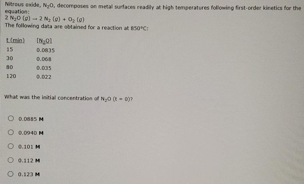 Nitrous oxide, N20, decomposes on metal surfaces readily at high temperatures following first-order kinetics for the
equation:
2 N20 (g) – 2 N2 (g) + O2 (g)
The following data are obtained for a reaction at 850°C:
t (min)
[N,0]
15
0.0835
30
0.068
80
0.035
120
0.022
What was the initial concentration of N0 (t = 0)?
O 0.0885 M
0.0940 M
0.101 M
0.112 M
0.123 M
