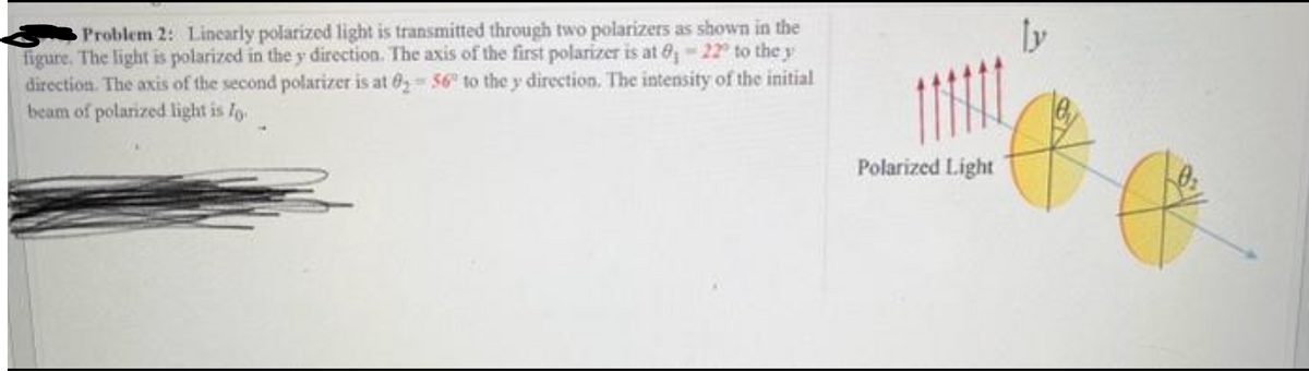 Problem 2: Linearly polarized light is transmitted through two polarizers as shown in the
figure. The light is polarized in the y direction. The axis of the first polarizer is at 8, -22° to the y
direction. The axis of the second polarizer is at 8₂56 to the y direction. The intensity of the initial
beam of polarized light is lo
ly
f
Polarized Light