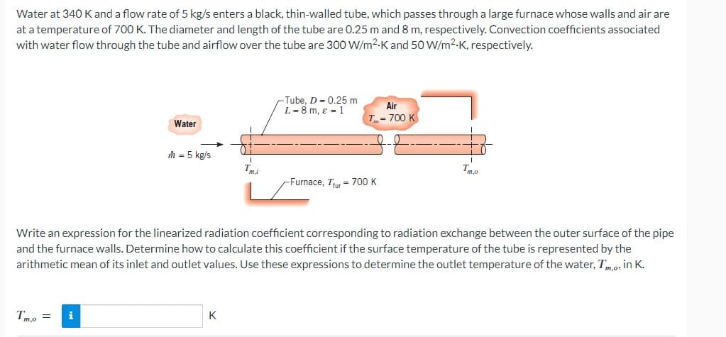 Water at 340 K and a flow rate of 5 kg/s enters a black, thin-walled tube, which passes through a large furnace whose walls and air are
at a temperature of 700 K. The diameter and length of the tube are 0.25 m and 8 m, respectively. Convection coefficients associated
with water flow through the tube and airflow over the tube are 300 W/m²-K and 50 W/m².K, respectively.
Water
Tme= i
m = 5 kg/s
Tai
K
Tube, D = 0.25 m
L = 8 m, ε = 1
Air
T= 700 K
-Furnace, Tur 700 K
Write an expression for the linearized radiation coefficient corresponding to radiation exchange between the outer surface of the pipe
and the furnace walls. Determine how to calculate this coefficient if the surface temperature of the tube is represented by the
arithmetic mean of its inlet and outlet values. Use these expressions to determine the outlet temperature of the water, Tm,o, in K.
Tmo