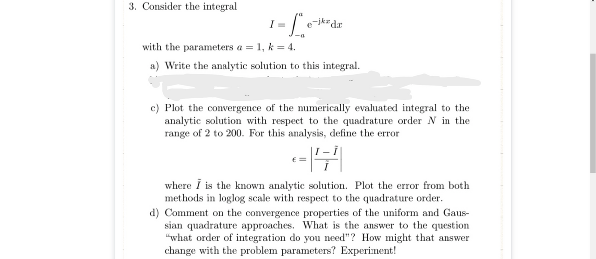 3. Consider the integral
I =
e¯jkr
with the parameters a = 1, k = 4.
a) Write the analytic solution to this integral.
c) Plot the convergence of the numerically evaluated integral to the
analytic solution with respect to the quadrature order N in the
range of 2 to 200. For this analysis, define the error
|I – |
€ =
where I is the known analytic solution. Plot the error from both
methods in loglog scale with respect to the quadrature order.
d) Comment on the convergence properties of the uniform and Gaus-
sian quadrature approaches. What is the answer to the question
“what order of integration do you need"? How might that answer
change with the problem parameters? Experiment!
