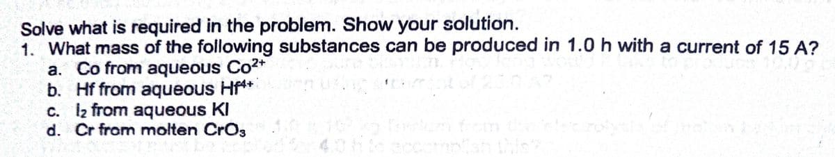 Solve what is required in the problem. Show your solution.
1. What mass of the following substances can be produced in 1.0 h with a current of 15 A?
a. Co from aqueous Co2*
b. Hf from aqueous Hf**
c. I2 from aqueous KI
d. Cr from molten Cro,
