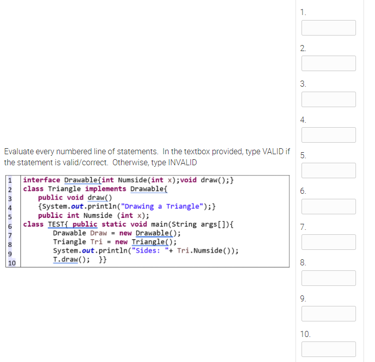 1.
2.
3.
Evaluate every numbered line of statements. In the textbox provided, type VALID if
the statement is valid/correct. Otherwise, type INVALID
5.
|1 interface Drawable{int Numside(int x); void draw();}
2 class Triangle implements Drawable{
6.
public void draw()
(System.out.println("Drawing a Triangle");}
public int Numside (int x);
3
4
5
class TEST{ public static void main(String args[]){
7.
Drawable Draw = new Drawable();
Triangle Tri = new Triangle();
System.out.println("Sides: "+ Tri.Numside());
L.draw(); }}
7
10
8.
9.
10.
4.
