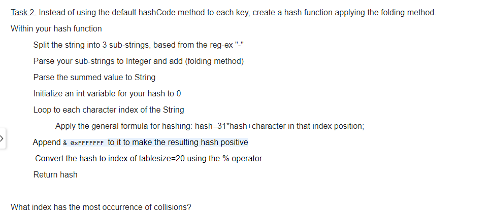 Task 2. Instead of using the default hashCode method to each key, create a hash function applying the folding method.
Within your hash function
Split the string into 3 sub-strings, based from the reg-ex "-"
Parse your sub-strings to Integer and add (folding method)
Parse the summed value to String
Initialize an int variable for your hash to 0
Loop to each character index of the String
Apply the general formula for hashing: hash=31*hash+character in that index position;
Append & exFFFFFFF to it to make the resulting hash positive
Convert the hash to index of tablesize=20 using the % operator
Return hash
What index has the most occurrence of collisions?
