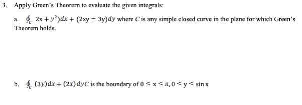 3. Apply Green's Theorem to evaluate the given integrals:
a. f. 2x + y)dx + (2xy = 3y)dy where Cis any simple closed curve in the plane for which Green's
Theorem holds.
b. $. (3y)dx + (2x)dyC is the boundary of 0 <x < n, 0< ys sin x
