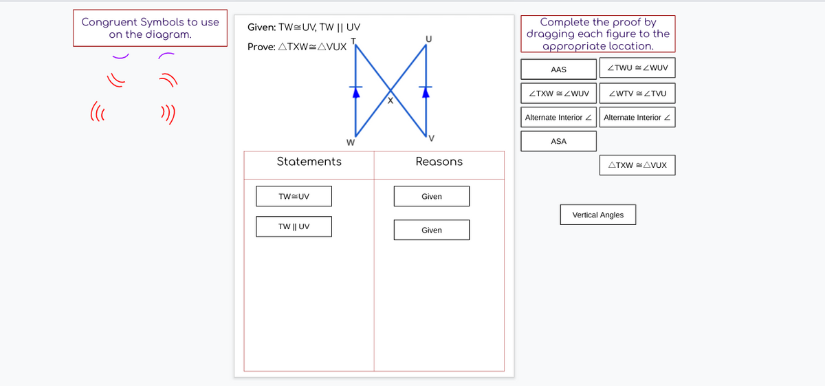 Congruent Symbols to use
on the diagram.
Complete the proof by
dragging each figure to the
appropriate location.
Given: TW=UV, TW || UV
Prove: ATXWAVUX
AAS
ZTWU ZWUV
ZTXW ZWUV
ZWTV ZTVU
Alternate Interior 2
Alternate Interior 2
V
W
ASA
Statements
Reasons
ATXW =AVUX
TWUV
Given
Vertical Angles
TW || UV
Given
