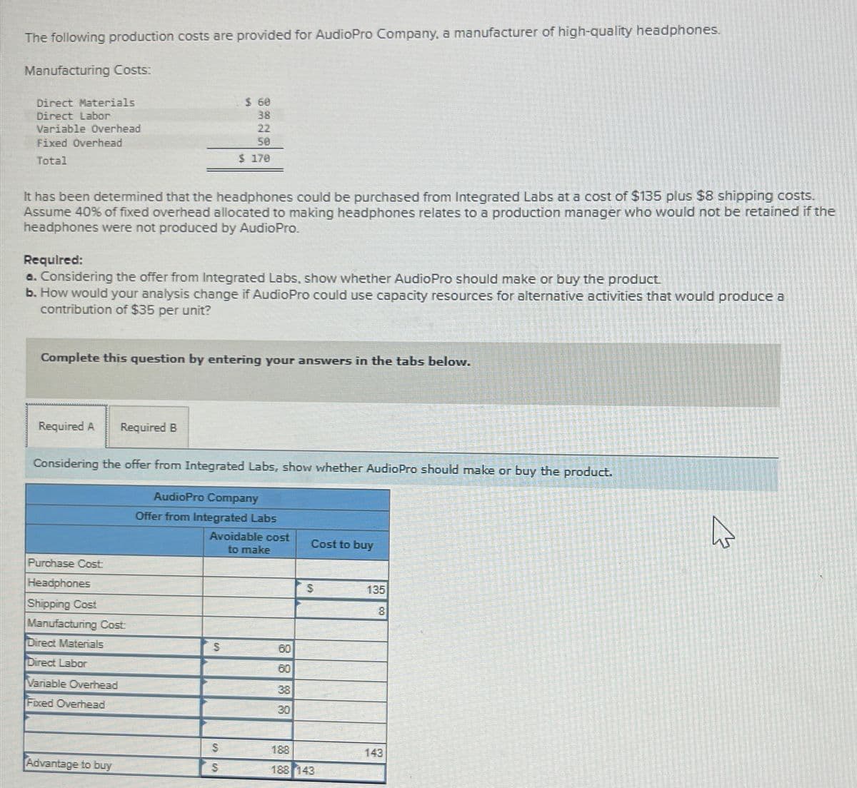 The following production costs are provided for AudioPro Company, a manufacturer of high-quality headphones.
Manufacturing Costs:
Direct Materials
Direct Labor
Variable Overhead
Fixed Overhead
Total
It has been determined that the headphones could be purchased from Integrated Labs at a cost of $135 plus $8 shipping costs.
Assume 40% of fixed overhead allocated to making headphones relates to a production manager who would not be retained if the
headphones were not produced by AudioPro.
Required:
a. Considering the offer from Integrated Labs, show whether AudioPro should make or buy the product.
b. How would your analysis change if AudioPro could use capacity resources for alternative activities that would produce a
contribution of $35 per unit?
Complete this question by entering your answers in the tabs below.
Required A
Required B
Considering the offer from Integrated Labs, show whether AudioPro should make or buy the product.
Purchase Cost
Headphones
Shipping Cost
Manufacturing Cost:
Direct Materials
Direct Labor
Variable Overhead
Fixed Overhead
$ 60
38
22
50
$ 170
Advantage to buy
AudioPro Company
Offer from Integrated Labs
Avoidable cost
to make
S
S
S
8888
60
60
38
30
Cost to buy
$
188
188 143
135
8
143
☆