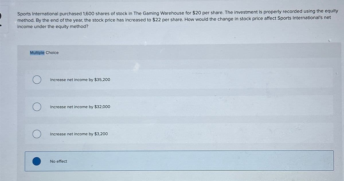 Sports International purchased 1,600 shares of stock in The Gaming Warehouse for $20 per share. The investment is properly recorded using the equity
method. By the end of the year, the stock price has increased to $22 per share. How would the change in stock price affect Sports International's net
income under the equity method?
Multiple Choice
O
O
Increase net income by $35,200
Increase net income by $32,000
Increase net income by $3,200
No effect