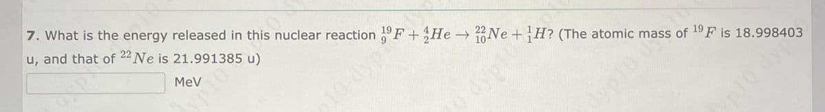 MeV
10 dyp
7. What is the energy released in this nuclear reaction 19 F +He→ Ne+H? (The atomic mass of 19 F is 18.998403
u, and that of 22 Ne is 21.991385 u)
dyp10
Cyp10 10
p10 dyp