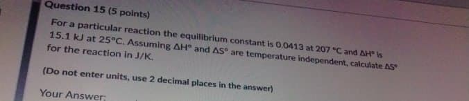 Question 15 (5 points)
For a particular reaction the equilibrium constant is 0.0413 at 207 °C and AH° is
15.1 kJ at 25°C. Assuming AH° and AS° are temperature independent, calculate AS
for the reaction in J/K.
(Do not enter units, use 2 decimal places in the answer)
Your Answer;