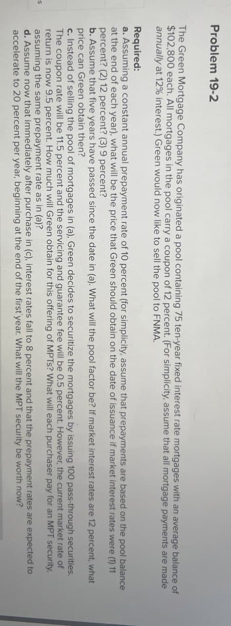 -S
Problem 19-2
The Green Mortgage Company has originated a pool containing 75 ten-year fixed interest rate mortgages with an average balance of
$102,800 each. All mortgages in the pool carry a coupon of 12 percent. (For simplicity, assume that all mortgage payments are made
annually at 12% interest.) Green would now like to sell the pool to FNMA.
Required:
a. Assuming a constant annual prepayment rate of 10 percent (for simplicity, assume that prepayments are based on the pool balance
at the end of each year), what will be the price that Green should obtain on the date of issuance if market interest rates were (1) 11
percent? (2) 12 percent? (3) 9 percent?
b. Assume that five years have passed since the date in (a). What will the pool factor be? If market interest rates are 12 percent, what
price can Green obtain then?
c. Instead of selling the pool of mortgages in (a), Green decides to securitize the mortgages by issuing 100 pass-through securities.
The coupon rate will be 11.5 percent and the servicing and guarantee fee will be 0.5 percent. However, the current market rate of
return is now 9.5 percent. How much will Green obtain for this offering of MPTs? What will each purchaser pay for an MPT security,
assuming the same prepayment rate as in (a)?
d. Assume now that immediately after purchase in (c), interest rates fall to 8 percent and that the prepayment rates are expected to
accelerate to 20 percent per year, beginning at the end of the first year. What will the MPT security be worth now?