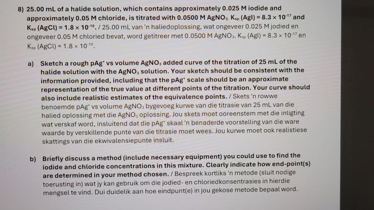 8) 25.00 mL of a halide solution, which contains approximately 0.025 M iodide and
approximately 0.05 M chloride, is titrated with 0.0500 M AgNO3. Ksp (Agl) = 8.3 x 10-17 and
Ksp (AgCl) = 1.8 x 10-10./25.00 mL van 'n haliedoplossing, wat ongeveer 0.025 M jodied en
ongeveer 0.05 M chloried bevat, word getitreer met 0.0500 M AgNO3. Ksp (Agl) = 8.3 x 10-17 en
Ksp (AgCl) = 1.8 × 10-10.
a) Sketch a rough pAg* vs volume AgNO3 added curve of the titration of 25 mL of the
halide solution with the AgNO3 solution. Your sketch should be consistent with the
information provided, including that the pAg* scale should be an approximate
representation of the true value at different points of the titration. Your curve should
also include realistic estimates of the equivalence points. / Skets 'n rowwe
benoemde pAg* vs volume AgNO3 bygevoeg kurwe van die titrasie van 25 mL van die
halied oplossing met die AgNO3 oplossing. Jou skets moet ooreenstem met die inligting
wat verskaf word, insluitend dat die pAg* skaal 'n benaderde voorstelling van die ware
waarde by verskillende punte van die titrasie moet wees. Jou kurwe moet ook realistiese
skattings van die ekwivalensiepunte insluit.
b) Briefly discuss a method (include necessary equipment) you could use to find the
iodide and chloride concentrations in this mixture. Clearly indicate how end-point(s)
are determined in your method chosen. / Bespreek kortliks 'n metode (sluit nodige
toerusting in) wat jy kan gebruik om die jodied- en chloriedkonsentrasies in hierdie
mengsel te vind. Dui duidelik aan hoe eindpunt(e) in jou gekose metode bepaal word.