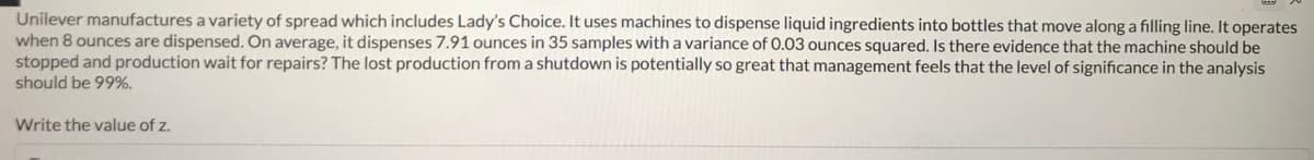 Unilever manufactures a variety of spread which includes Lady's Choice. It uses machines to dispense liquid ingredients into bottles that move along a filling line. It operates
when 8 ounces are dispensed. On average, it dispenses 7.91 ounces in 35 samples with a variance of 0.03 ounces squared. Is there evidence that the machine should be
stopped and production wait for repairs? The lost production from a shutdown is potentially so great that management feels that the level of significance in the analysis
should be 99%.
Write the value of z.
