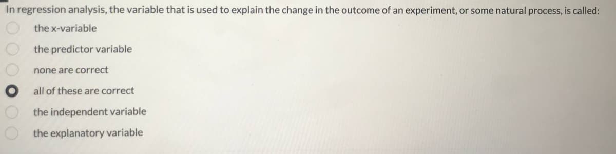 In regression analysis, the variable that is used to explain the change in the outcome of an experiment, or some natural process, is called:
the x-variable
the predictor variable
none are correct
all of these are correct
the independent variable
the explanatory variable
