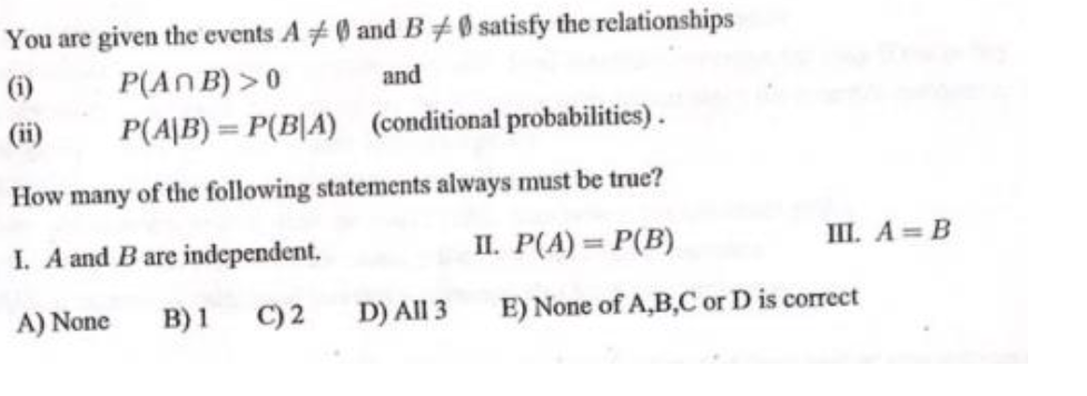 You are given the events A#0 and B#0 satisfy the relationships
P(An B) >0
P(A|B) = P(B|A) (conditional probabilities).
(1)
and
(ii)
How many of the following statements always must be true?
I. A and B are independent.
II. P(A) = P(B)
III. A B
A) None
B) 1 C) 2
D) All 3
E) None of A,B,C or D is correct
