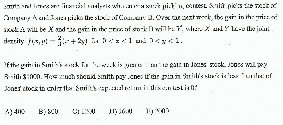 Smith and Jones are financial analysts who enter a stock picking contest. Smith picks the stock of
Company A and Jones picks the stock of Company B. Over the next week, the gain in the price of
stock A will be X and the gain in the price of stock B will be Y, where X and Y have the joint,
density f(x, y) =(a + 2y) for 0 < x <1 and 0 < y < 1.
If the gain in Smith's stock for the week is greater than the gain in Jones' stock, Jones will pay
Smith $1000. How much should Smith pay Jones if the gain in Smith's stock is less than that of
Jones' stock in order that Smith's expected return in this contest is 0?
A) 400
B) 800
C) 1200
D) 1600
E) 2000
