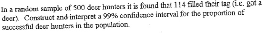 In a random sample of 500 deer hunters it is found that 114 filled their tag (i.e. got a
deer). Construct and interpret a 99% confidence interval for the proportion of
successful deer hunters in the population.
