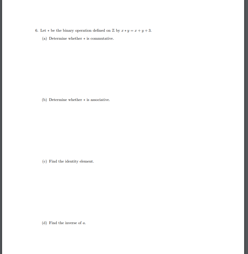 6. Let + be the binary operation defined on Z by r * y =r + y +3.
(a) Determine whether + is commutative.
(b) Determine whether * is associative.
(c) Find the identity element.
(d) Find the inverse of a.
