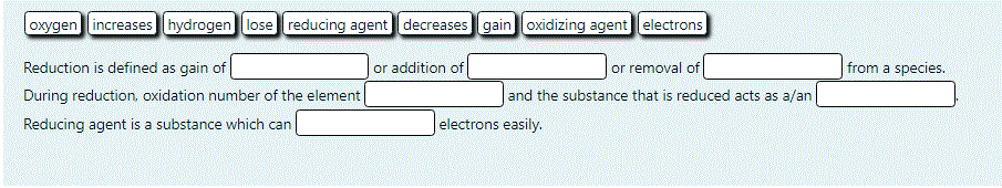 oxygen increases hydrogen lose reducing agent decreases gain oxidizing agent electrons
Reduction is defined as gain of
During reduction, oxidation number of the element
or removal of
and the substance that is reduced acts as a/an
or addition of
from a species.
Reducing agent is a substance which can
electrons easily.
