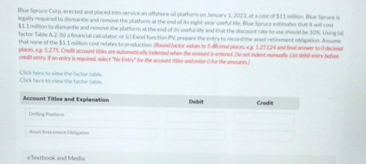 Blue Spruce Corp. erected and placed into service an offshore oil platform on January 1, 2023, at a cost of $11 million Blue Spruce is
legally required to dismantle and remove the platform at the end of its eight-year useful life. Blue Spruce estimates that it will cost
$1.1 million to dismantle and remove the platform at the end of its useful life and that the discount rate to use should be 10%. Using (a)
factor Table A.2, (b) a financial calculator, or (c) Excel function PV, prepare the entry to record the asset retirement obligation. Assume
that none of the $1.1 million cost relates to production (Round factor values to 5 decimal places, eg 1.25124 and final answer to 0 decimal
places, eg. 5,275. Credit account titles are automatically indented when the amount is entered. Do not indent manually. List debit entry before
credit entry. If no entry is required, select "No Entry" for the account titles and enter O for the amounts)
Click here to view the factor table.
Click here to view the factor table.
Account Titles and Explanation
Drilling Platform
Asset Retirement Obligation
eTextbook and Media
Debit
Credit