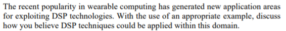 The recent popularity in wearable computing has generated new application areas
for exploiting DSP technologies. With the use of an appropriate example, discuss
how you believe DSP techniques could be applied within this domain.
