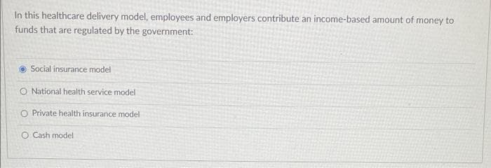 In this healthcare delivery model, employees and employers contribute an income-based amount of money to
funds that are regulated by the government:
O Social insurance model
O National health service model
O Private health insurance model
O Cash model
