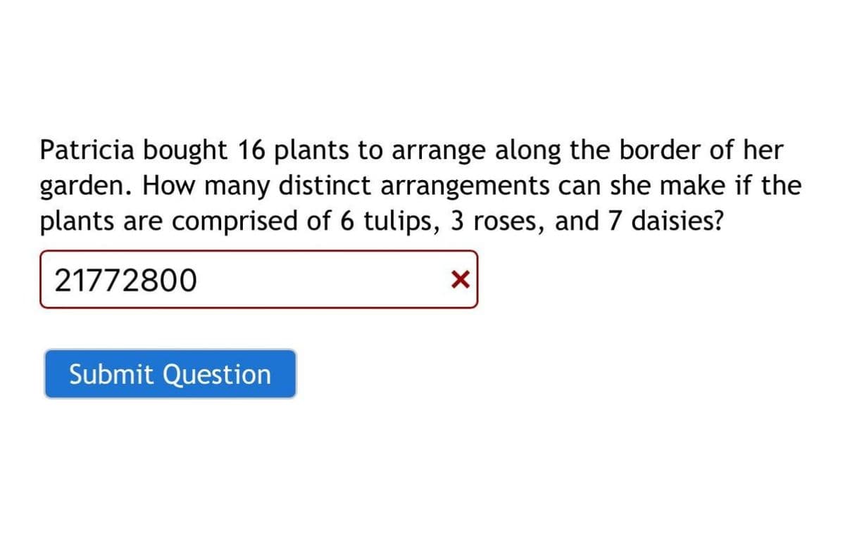 Patricia bought 16 plants to arrange along the border of her
garden. How many distinct arrangements can she make if the
plants are comprised of 6 tulips, 3 roses, and 7 daisies?
21772800
X
Submit Question