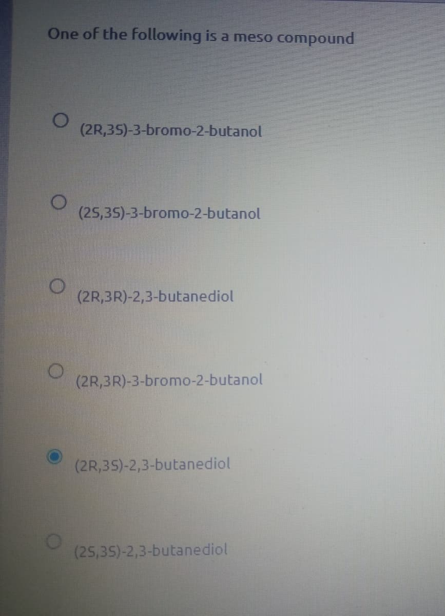 One of the following is a meso
compound
(2R,35)-3-bromo-2-butanol
(25,35)-3-bromo-2-butanol
(2R,3R)-2,3-butanediol
(2R,3R)-3-bromo-2-butanol
(2R,35)-2,3-butanediol
(25,35)-2,3-butanediol
