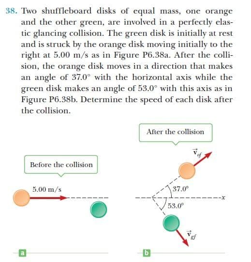 38. Two shuffleboard disks of equal mass, one orange
and the other green, are involved in a perfectly elas-
tic glancing collision. The green disk is initially at rest
and is struck by the orange disk moving initially to the
right at 5.00 m/s as in Figure P6.38a. After the colli-
sion, the orange disk moves in a direction that makes
an angle of 37.0° with the horizontal axis while the
green disk makes an angle of 53.0° with this axis as in
Figure P6.38b. Determine the speed of each disk after
the collision.
After the collision
Before the collision
5.00 m/s
37.0°
---X
53.0°
b
