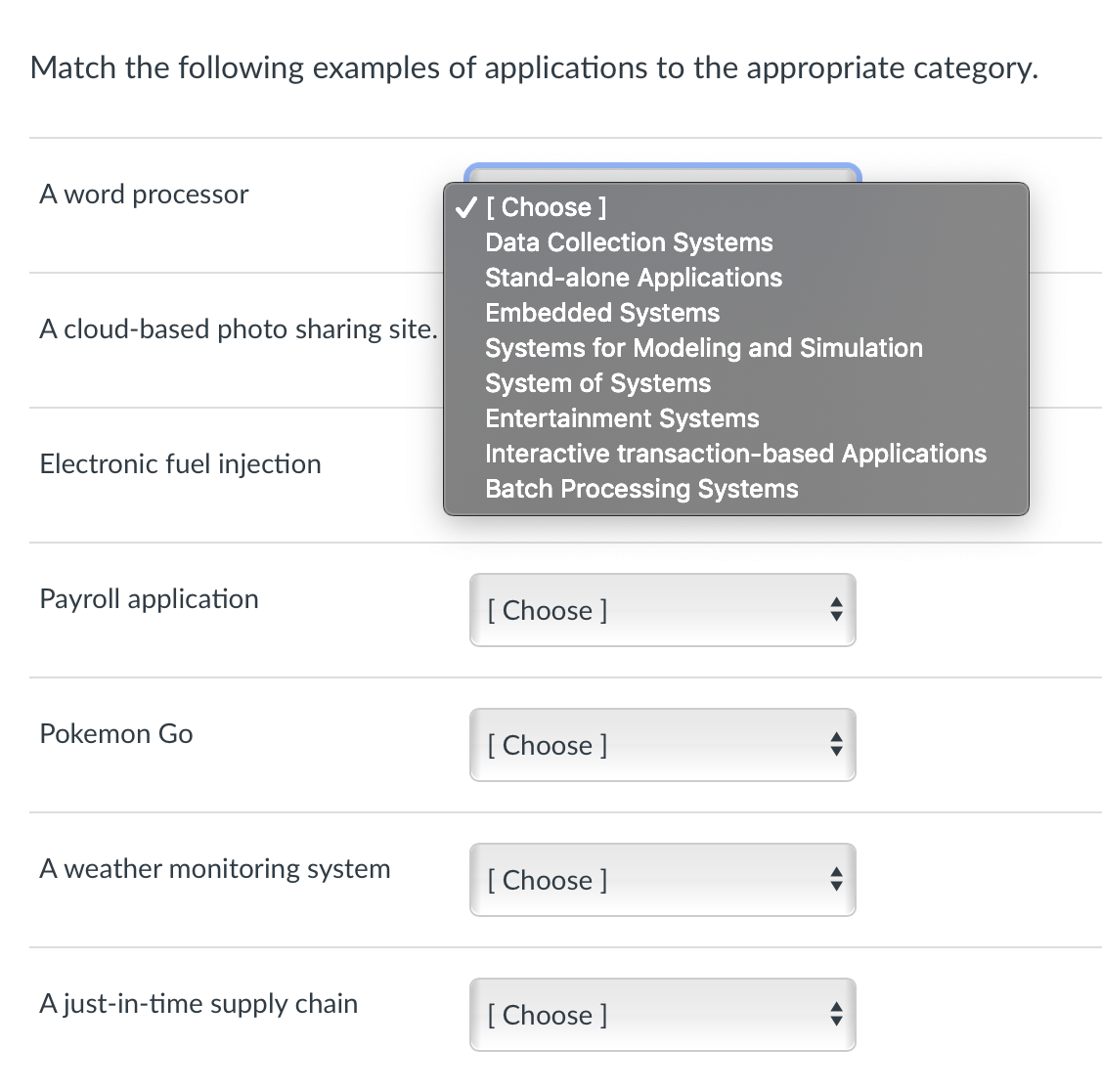 Match the following examples of applications to the appropriate category.
A word processor
V[ Choose ]
Data Collection Systems
Stand-alone Applications
Embedded Systems
A cloud-based photo sharing site.
Systems for Modeling and Simulation
System of Systems
Entertainment Systems
Interactive transaction-based Applications
Batch Processing Systems
Electronic fuel injection
Payroll application
[ Choose ]
Pokemon Go
[ Choose ]
A weather monitoring system
[ Choose ]
A just-in-time supply chain
[ Choose ]
